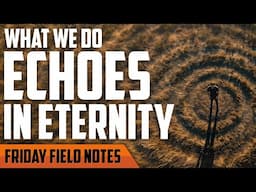 What We Do Echoes in Eternity | FRIDAY FIELD NOTES