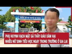 Điểm nóng 1/5: Phụ huynh vạch mặt gã thầy giáo xâm hại nhiều nữ sinh ngay trong trường ở Gia Lai