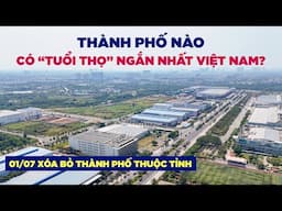 01/07 Xóa bỏ thành phố thuộc tỉnh | 10 thành phố nào có "tuổi thọ" ngắn nhất Việt Nam?