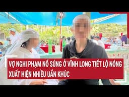 Vợ nghi phạm nổ súng ở Vĩnh Long tiết lộ nóng, xuất hiện nhiều uẩn khúc